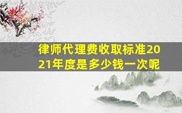 律师代理费收取标准2021年度是多少钱一次呢