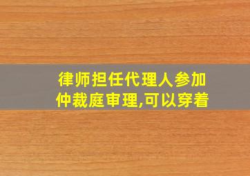 律师担任代理人参加仲裁庭审理,可以穿着