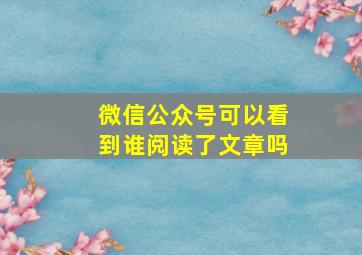 微信公众号可以看到谁阅读了文章吗