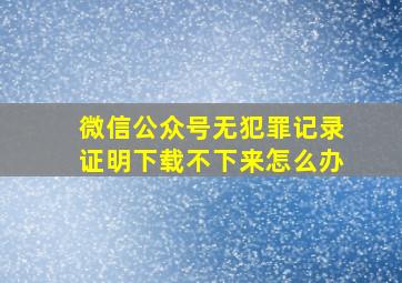 微信公众号无犯罪记录证明下载不下来怎么办