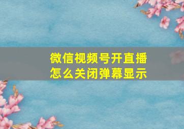 微信视频号开直播怎么关闭弹幕显示