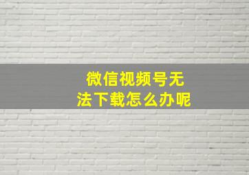 微信视频号无法下载怎么办呢