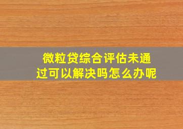 微粒贷综合评估未通过可以解决吗怎么办呢