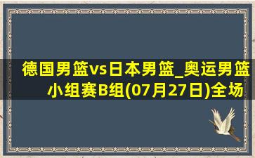 德国男篮vs日本男篮_奥运男篮小组赛B组(07月27日)全场录像