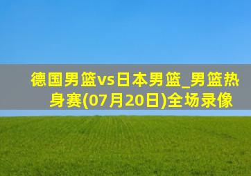 德国男篮vs日本男篮_男篮热身赛(07月20日)全场录像