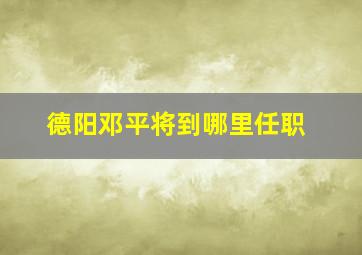 德阳邓平将到哪里任职