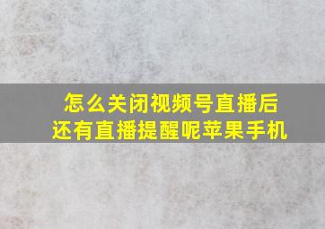 怎么关闭视频号直播后还有直播提醒呢苹果手机