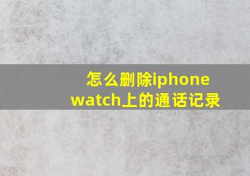 怎么删除iphonewatch上的通话记录