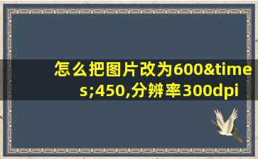 怎么把图片改为600×450,分辨率300dpi,500k