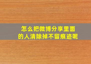 怎么把微博分享里面的人清除掉不留痕迹呢