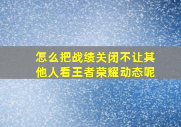 怎么把战绩关闭不让其他人看王者荣耀动态呢