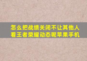 怎么把战绩关闭不让其他人看王者荣耀动态呢苹果手机