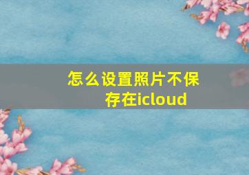 怎么设置照片不保存在icloud