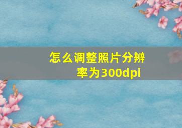 怎么调整照片分辨率为300dpi