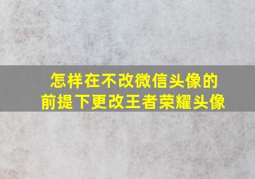 怎样在不改微信头像的前提下更改王者荣耀头像