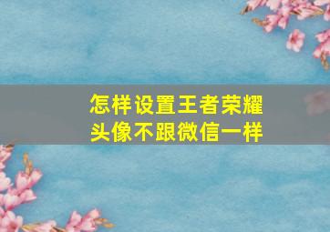 怎样设置王者荣耀头像不跟微信一样