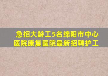 急招大龄工5名绵阳市中心医院康复医院最新招聘护工