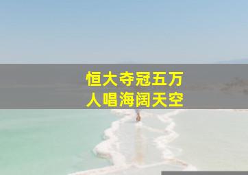 恒大夺冠五万人唱海阔天空