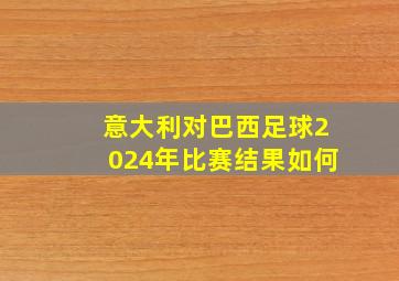 意大利对巴西足球2024年比赛结果如何