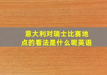 意大利对瑞士比赛地点的看法是什么呢英语