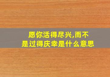 愿你活得尽兴,而不是过得庆幸是什么意思