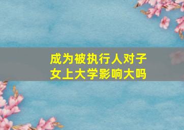 成为被执行人对子女上大学影响大吗