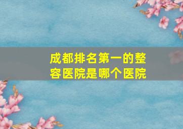 成都排名第一的整容医院是哪个医院