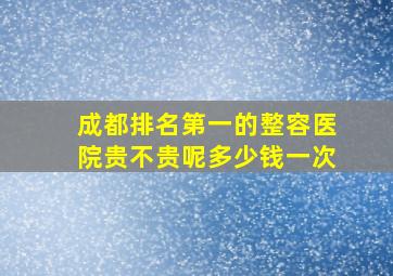 成都排名第一的整容医院贵不贵呢多少钱一次