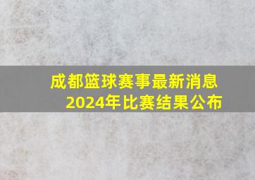 成都篮球赛事最新消息2024年比赛结果公布