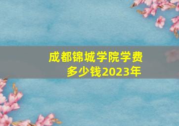 成都锦城学院学费多少钱2023年