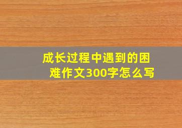 成长过程中遇到的困难作文300字怎么写