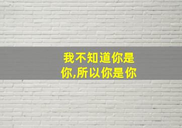 我不知道你是你,所以你是你