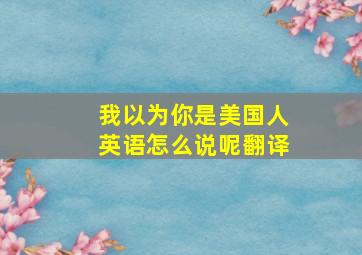 我以为你是美国人英语怎么说呢翻译