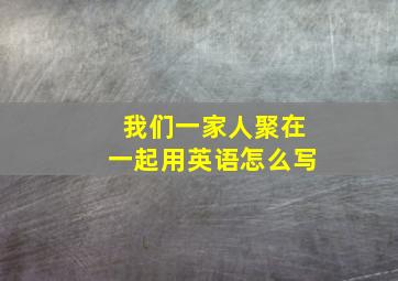 我们一家人聚在一起用英语怎么写