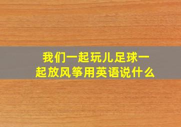 我们一起玩儿足球一起放风筝用英语说什么