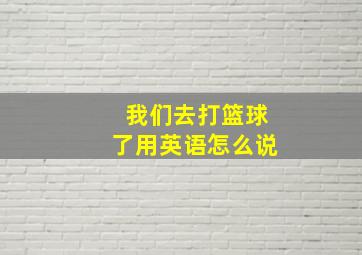 我们去打篮球了用英语怎么说