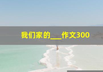 我们家的___作文300