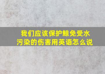 我们应该保护鲸免受水污染的伤害用英语怎么说