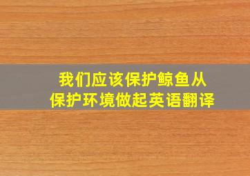 我们应该保护鲸鱼从保护环境做起英语翻译