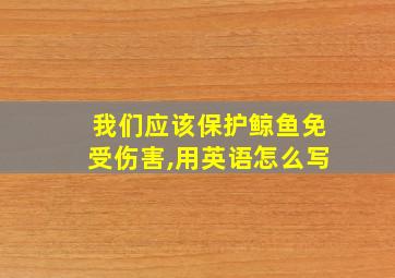 我们应该保护鲸鱼免受伤害,用英语怎么写