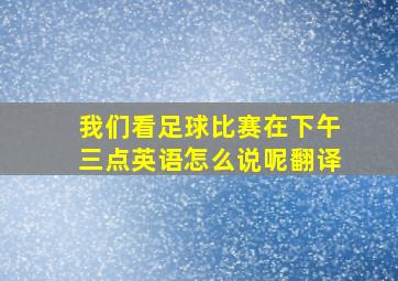 我们看足球比赛在下午三点英语怎么说呢翻译