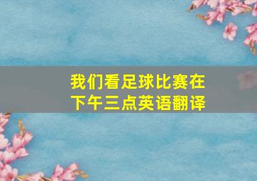 我们看足球比赛在下午三点英语翻译