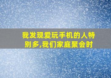 我发现爱玩手机的人特别多,我们家庭聚会时