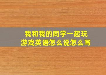 我和我的同学一起玩游戏英语怎么说怎么写