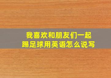 我喜欢和朋友们一起踢足球用英语怎么说写