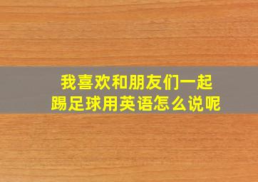 我喜欢和朋友们一起踢足球用英语怎么说呢