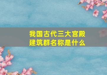 我国古代三大宫殿建筑群名称是什么