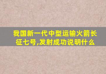 我国新一代中型运输火箭长征七号,发射成功说明什么