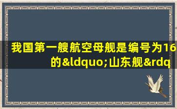 我国第一艘航空母舰是编号为16的“山东舰”