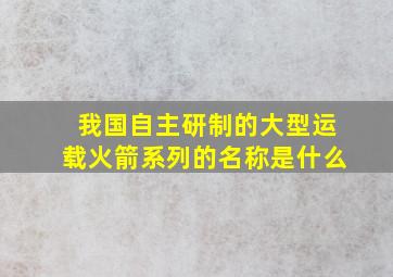 我国自主研制的大型运载火箭系列的名称是什么